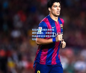 开云娱乐_瓦拉内坦言膝伤阴影笼罩职业生涯，长期忍痛作战成职业足球员辛酸写照