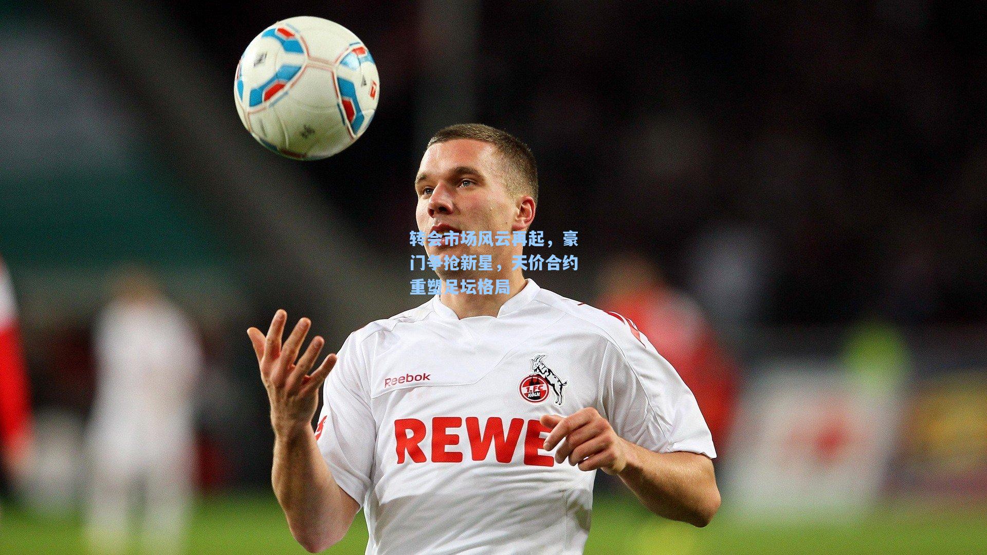 转会市场风云再起，豪门争抢新星，天价合约重塑足坛格局