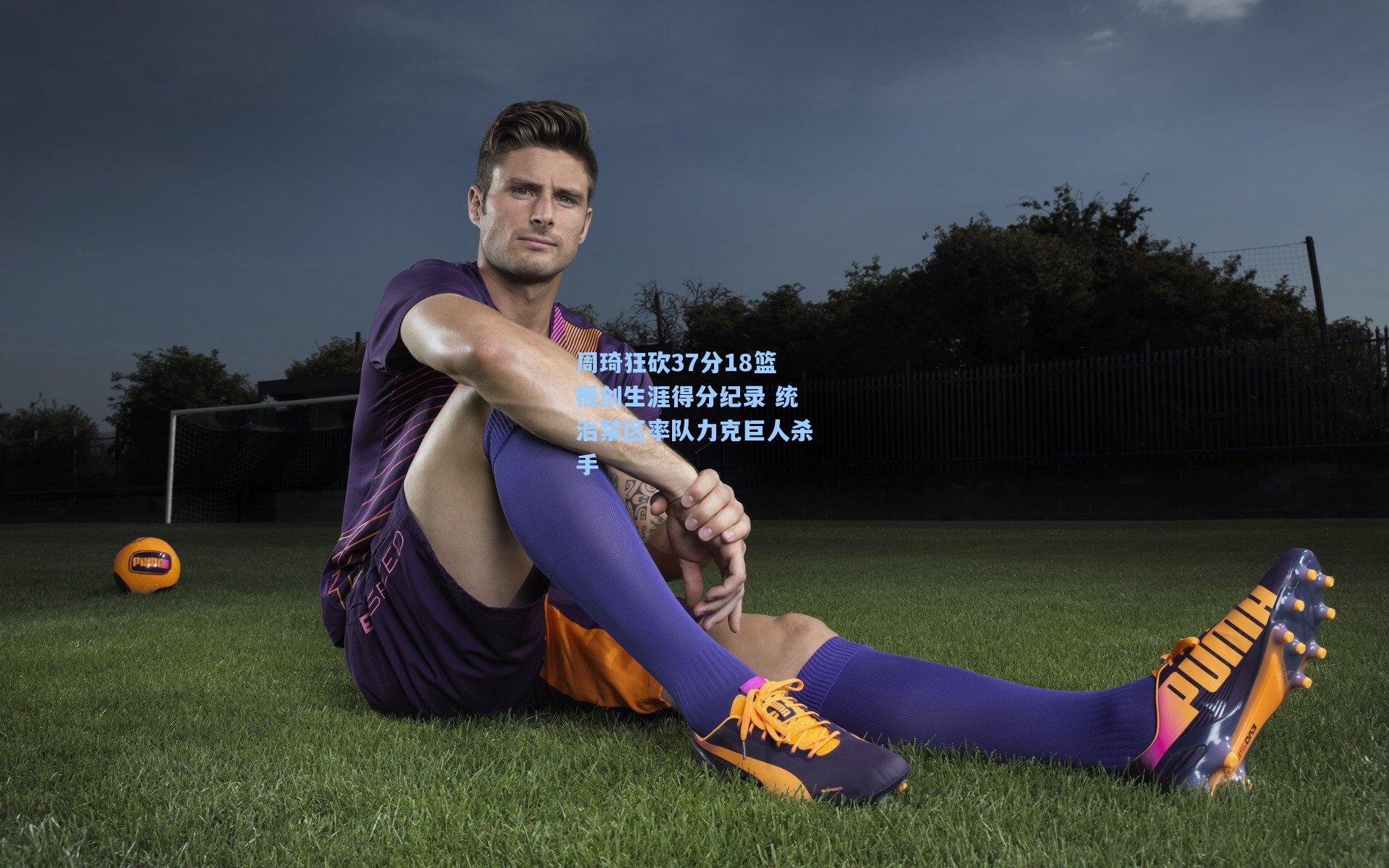 周琦狂砍37分18篮板创生涯得分纪录 统治禁区率队力克巨人杀手