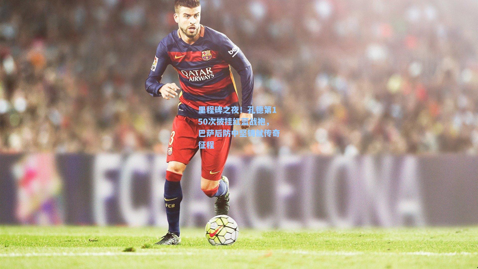 里程碑之夜！孔德第150次披挂红蓝战袍，巴萨后防中坚铸就传奇征程